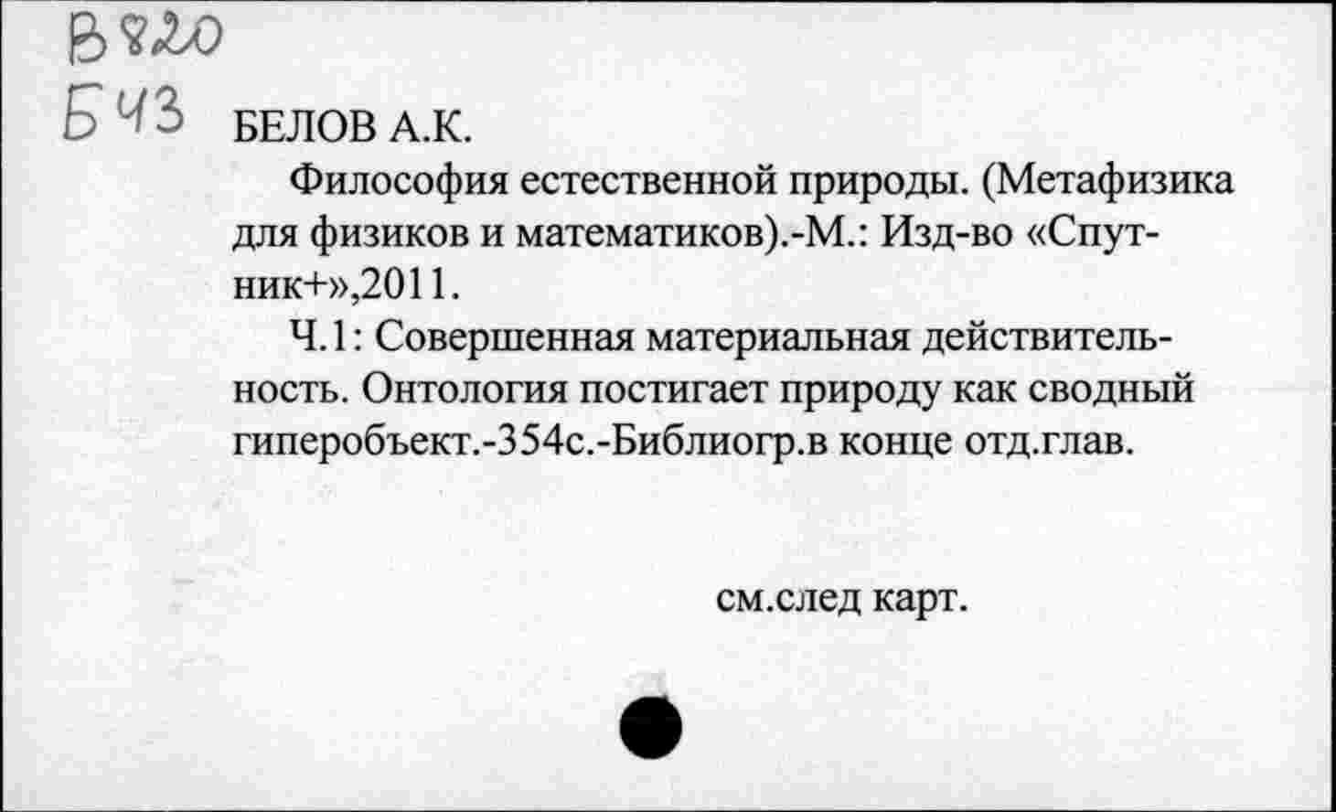 ﻿В?ЛО
С ' БЕЛОВ А.К.
Философия естественной природы. (Метафизика для физиков и математиков).-М.: Изд-во «Спутник-1-»,2011.
Ч. 1: Совершенная материальная действительность. Онтология постигает природу как сводный гиперобъект.-354с.-Библиогр.в конце отд.глав.
см.след карт.